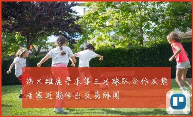 热火雄鹿寻求第三方球队合作灰熊活塞近期传出交易绯闻