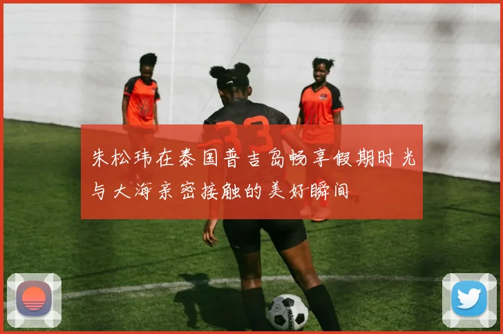 朱松玮在泰国普吉岛畅享假期时光与大海亲密接触的美好瞬间