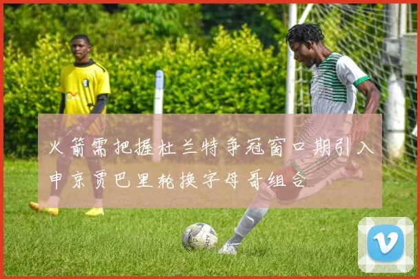火箭需把握杜兰特争冠窗口期引入申京贾巴里轮换字母哥组合