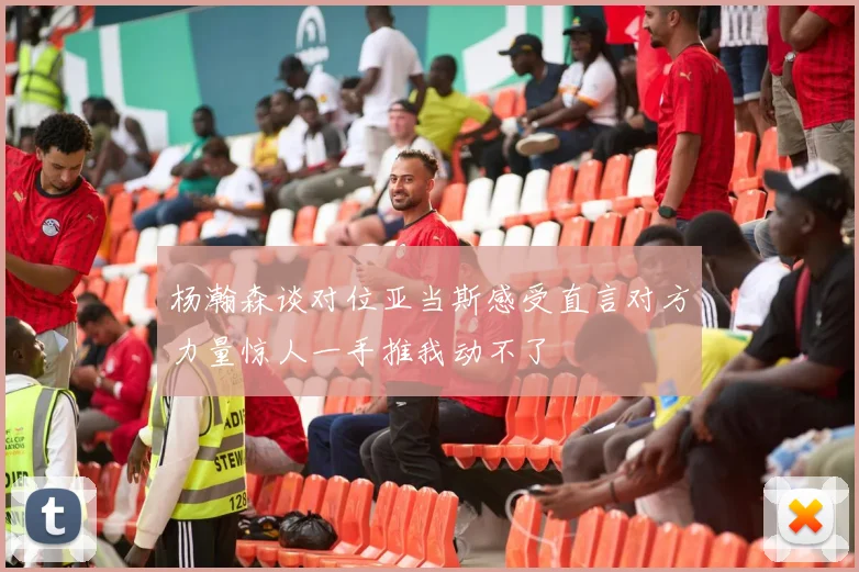 杨瀚森谈对位亚当斯感受直言对方力量惊人一手推我动不了