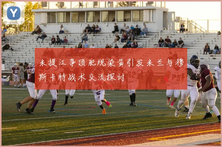 米提江争顶犯规染黄引发米兰与穆斯卡特战术交流探讨