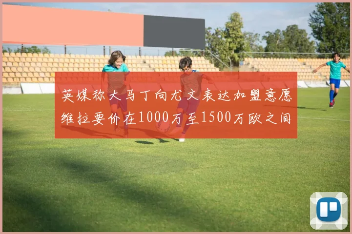 英媒称大马丁向尤文表达加盟意愿维拉要价在1000万至1500万欧之间