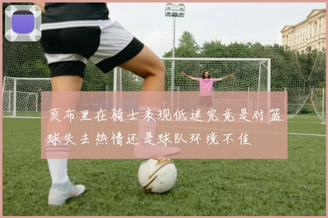 莫布里在骑士表现低迷究竟是对篮球失去热情还是球队环境不佳