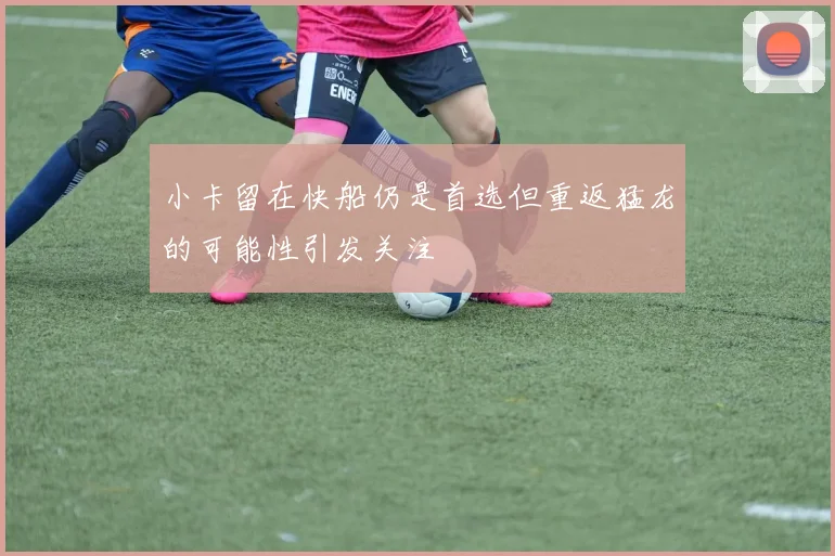 小卡留在快船仍是首选但重返猛龙的可能性引发关注