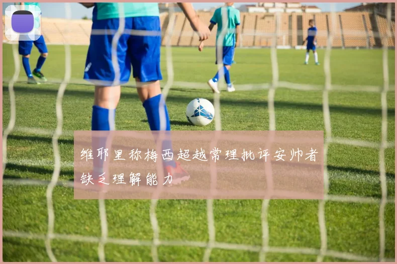 维耶里称梅西超越常理批评安帅者缺乏理解能力