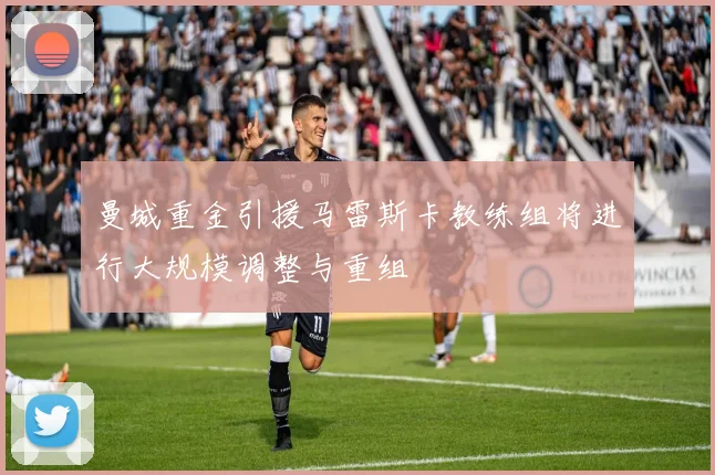 曼城重金引援马雷斯卡教练组将进行大规模调整与重组