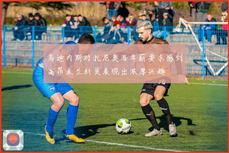 乌迪内斯对扎尼奥洛年薪要求感到高昂米兰科莫表现出浓厚兴趣