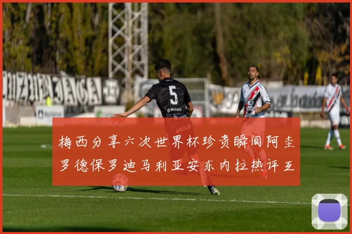 梅西分享六次世界杯珍贵瞬间阿圭罗德保罗迪马利亚安东内拉热评互动