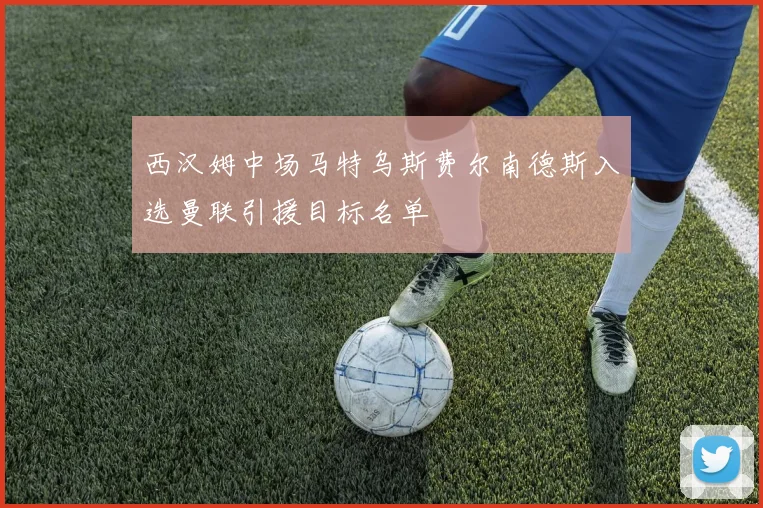 西汉姆中场马特乌斯费尔南德斯入选曼联引援目标名单