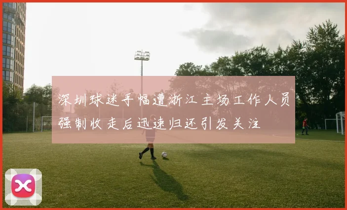 深圳球迷手幅遭浙江主场工作人员强制收走后迅速归还引发关注