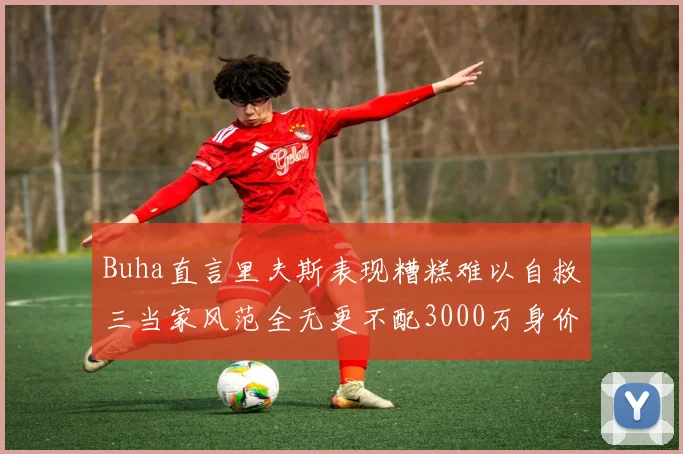 Buha直言里夫斯表现糟糕难以自救三当家风范全无更不配3000万身价