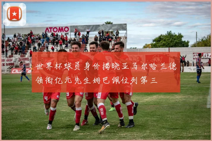 世界杯球员身价揭晓亚马尔哈兰德领衔亿元先生姆巴佩位列第三